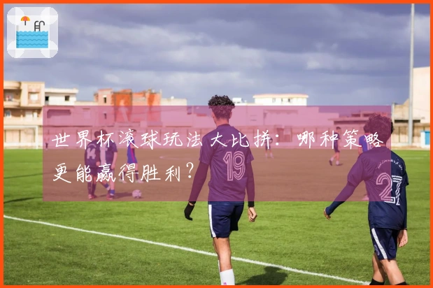 世界杯滚球玩法大比拼：哪种策略更能赢得胜利？
